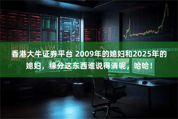 香港大牛证券平台 2009年的媳妇和2025年的媳妇，缘分这东西谁说得清呢，哈哈！