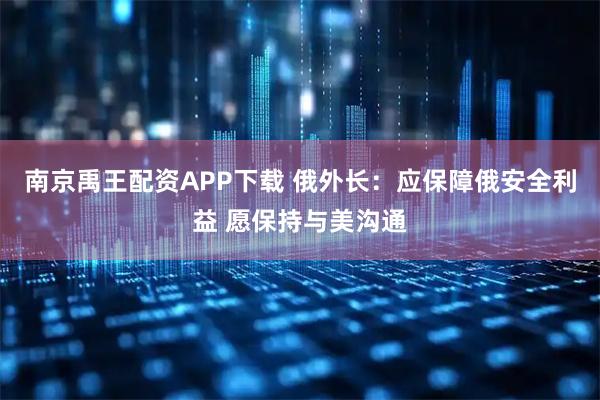 南京禹王配资APP下载 俄外长：应保障俄安全利益 愿保持与美沟通