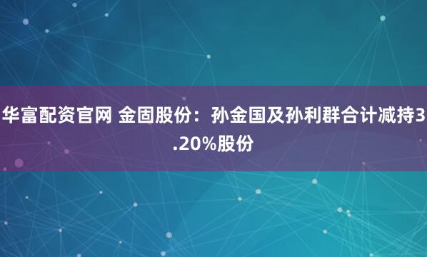 华富配资官网 金固股份：孙金国及孙利群合计减持3.20%股份