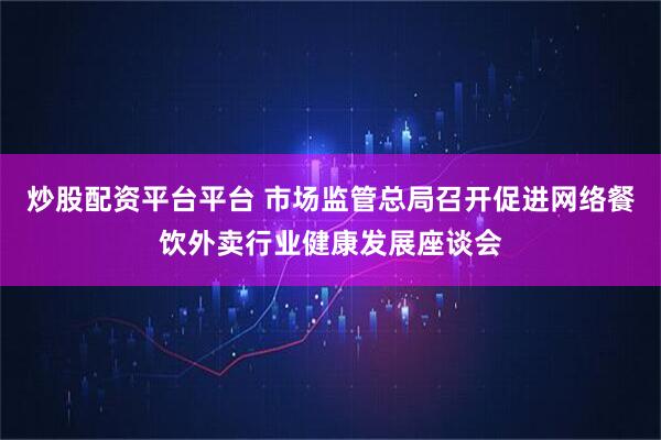 炒股配资平台平台 市场监管总局召开促进网络餐饮外卖行业健康发展座谈会