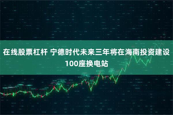 在线股票杠杆 宁德时代未来三年将在海南投资建设100座换电站