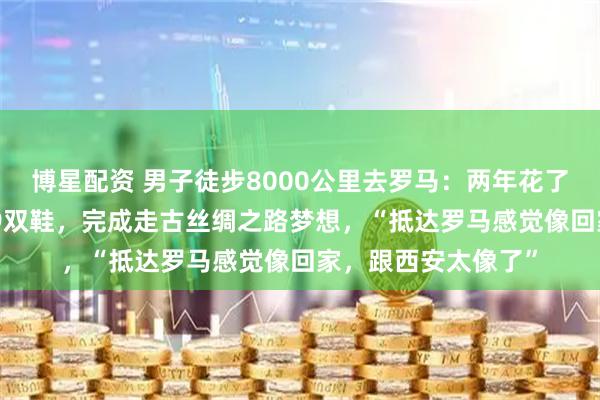 博星配资 男子徒步8000公里去罗马：两年花了约20万元，磨坏19双鞋，完成走古丝绸之路梦想，“抵达罗马感觉像回家，跟西安太像了”
