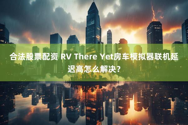 合法股票配资 RV There Yet房车模拟器联机延迟高怎么解决？