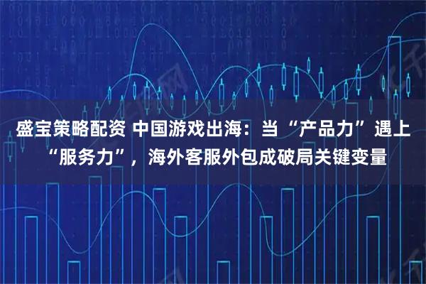盛宝策略配资 中国游戏出海：当 “产品力” 遇上 “服务力”，海外客服外包成破局关键变量