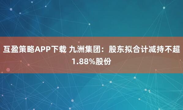 互盈策略APP下载 九洲集团：股东拟合计减持不超1.88%股份