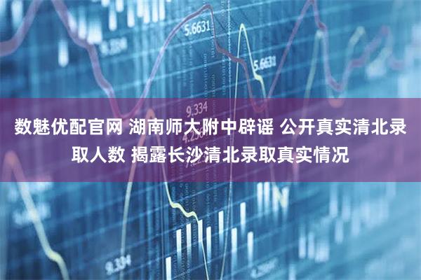 数魅优配官网 湖南师大附中辟谣 公开真实清北录取人数 揭露长沙清北录取真实情况