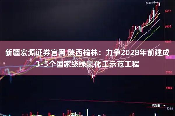新疆宏源证券官网 陕西榆林：力争2028年前建成3-5个国家级绿氢化工示范工程