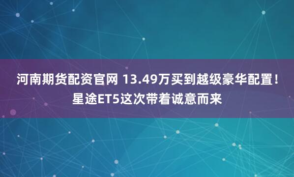 河南期货配资官网 13.49万买到越级豪华配置！星途ET5这次带着诚意而来