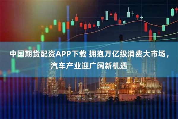 中国期货配资APP下载 拥抱万亿级消费大市场，汽车产业迎广阔新机遇
