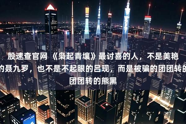 股速查官网 《枭起青壤》最讨喜的人，不是美艳酷飒的聂九罗，也不是不起眼的吕现，而是被骗的团团转的熊黑