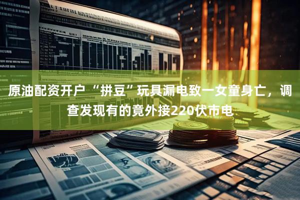 原油配资开户 “拼豆”玩具漏电致一女童身亡，调查发现有的竟外接220伏市电