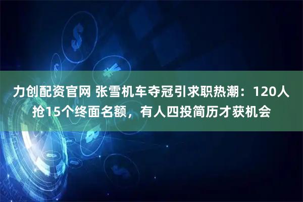 力创配资官网 张雪机车夺冠引求职热潮：120人抢15个终面名额，有人四投简历才获机会
