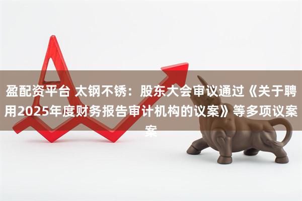 盈配资平台 太钢不锈：股东大会审议通过《关于聘用2025年度财务报告审计机构的议案》等多项议案