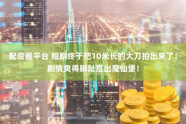 配资圈平台 短剧终于把10米长的大刀拍出来了！剧情爽得脚趾抠出魔仙堡！