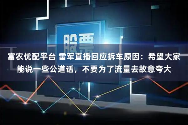 富农优配平台 雷军直播回应拆车原因：希望大家能说一些公道话，不要为了流量去故意夸大