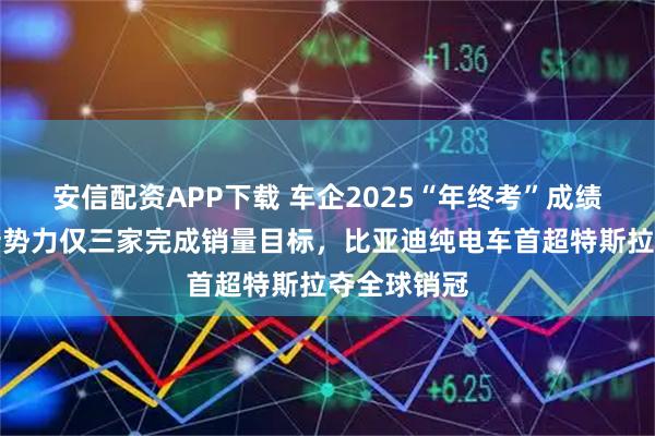 安信配资APP下载 车企2025“年终考”成绩单出炉：新势力仅三家完成销量目标，比亚迪纯电车首超特斯拉夺全球销冠