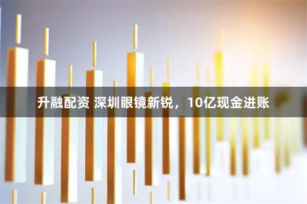 升融配资 深圳眼镜新锐，10亿现金进账