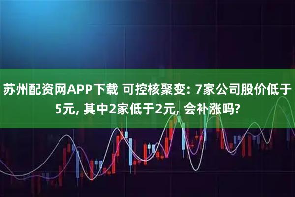 苏州配资网APP下载 可控核聚变: 7家公司股价低于5元, 其中2家低于2元, 会补涨吗?