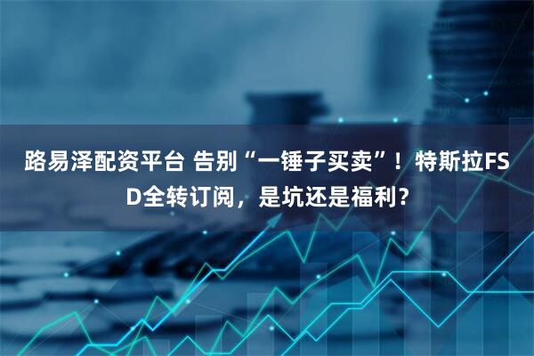 路易泽配资平台 告别“一锤子买卖”！特斯拉FSD全转订阅，是坑还是福利？