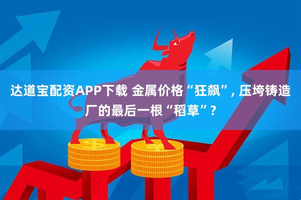 达道宝配资APP下载 金属价格“狂飙”, 压垮铸造厂的最后一根“稻草”?