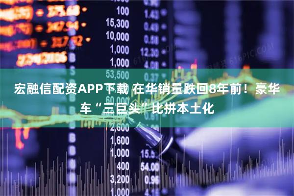 宏融信配资APP下载 在华销量跌回8年前！豪华车“三巨头”比拼本土化