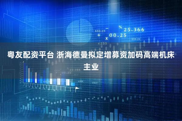 粤友配资平台 浙海德曼拟定增募资加码高端机床主业
