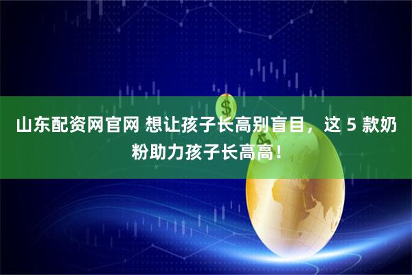 山东配资网官网 想让孩子长高别盲目，这 5 款奶粉助力孩子长高高！