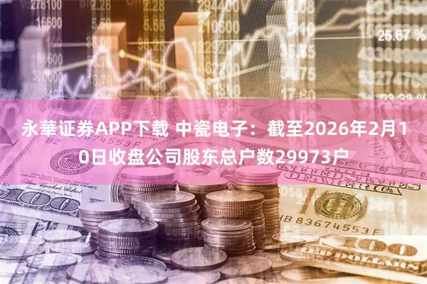 永華证券APP下载 中瓷电子：截至2026年2月10日收盘公司股东总户数29973户