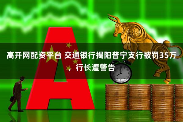 高开网配资平台 交通银行揭阳普宁支行被罚35万，行长遭警告