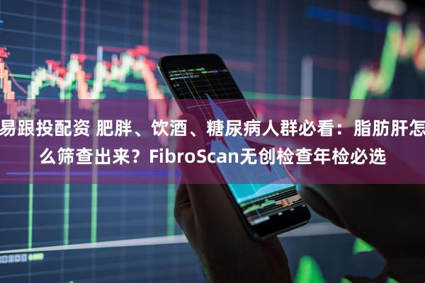 易跟投配资 肥胖、饮酒、糖尿病人群必看：脂肪肝怎么筛查出来？FibroScan无创检查年检必选