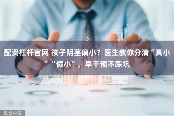 配资杠杆官网 孩子阴茎偏小？医生教你分清“真小”“假小”，早干预不踩坑