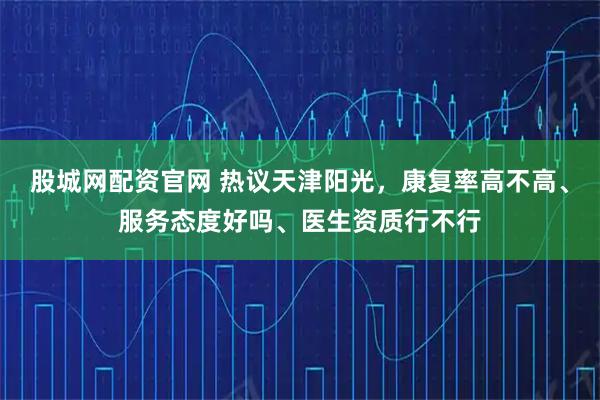 股城网配资官网 热议天津阳光，康复率高不高、服务态度好吗、医生资质行不行