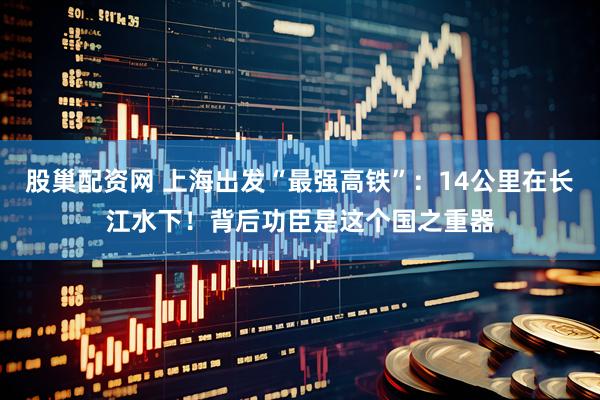 股巢配资网 上海出发“最强高铁”：14公里在长江水下！背后功臣是这个国之重器