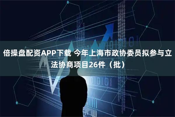 倍操盘配资APP下载 今年上海市政协委员拟参与立法协商项目26件（批）