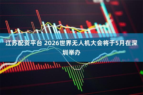 江苏配资平台 2026世界无人机大会将于5月在深圳举办