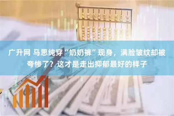 广升网 马思纯穿“奶奶裤”现身，满脸皱纹却被夸惨了？这才是走出抑郁最好的样子