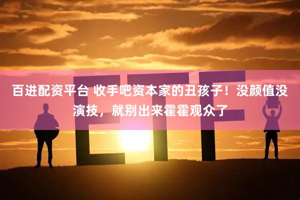 百进配资平台 收手吧资本家的丑孩子！没颜值没演技，就别出来霍霍观众了