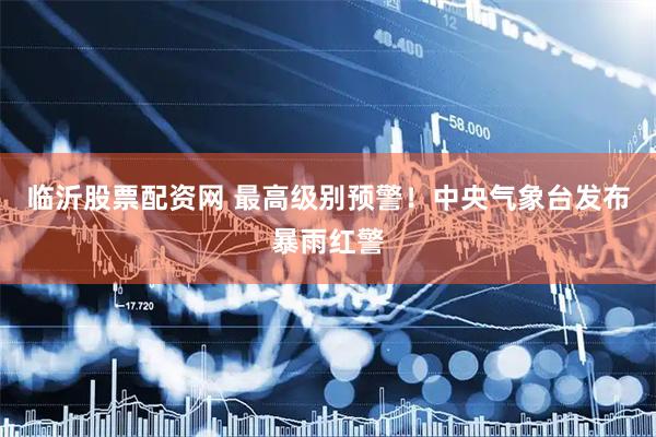 临沂股票配资网 最高级别预警！中央气象台发布暴雨红警