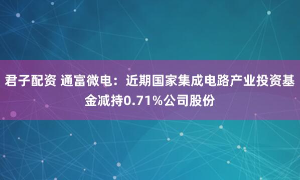 君子配资 通富微电：近期国家集成电路产业投资基金减持0.71%公司股份