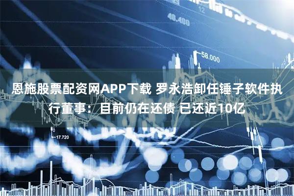 恩施股票配资网APP下载 罗永浩卸任锤子软件执行董事：目前仍在还债 已还近10亿